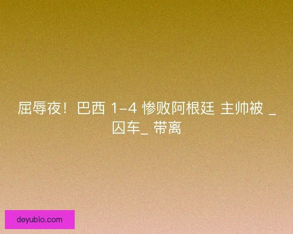 屈辱夜！巴西 1-4 惨败阿根廷 主帅被 _囚车_ 带离