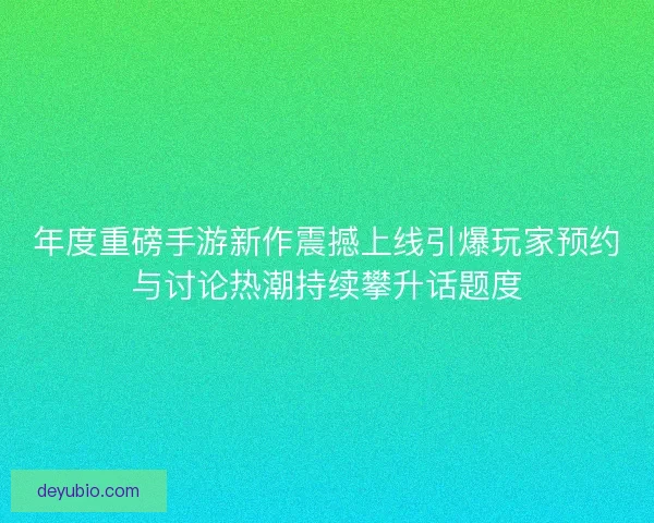 年度重磅手游新作震撼上线引爆玩家预约与讨论热潮持续攀升话题度