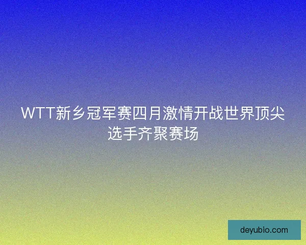 WTT新乡冠军赛四月激情开战世界顶尖选手齐聚赛场