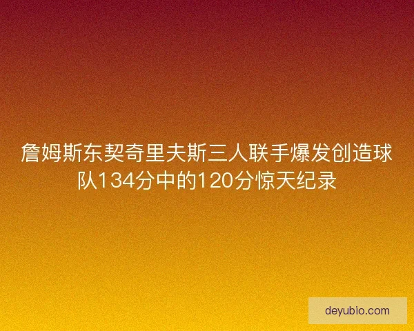 詹姆斯东契奇里夫斯三人联手爆发创造球队134分中的120分惊天纪录